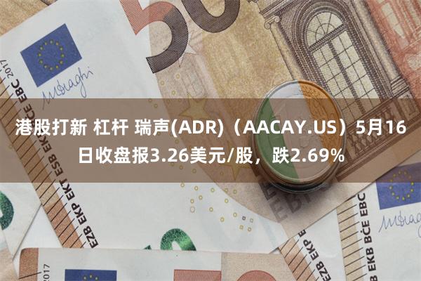 港股打新 杠杆 瑞声(ADR)（AACAY.US）5月16日收盘报3.26美元/股，跌2.69%