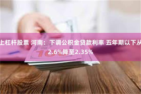 上杠杆股票 河南：下调公积金贷款利率 五年期以下从2.6%降至2.35%