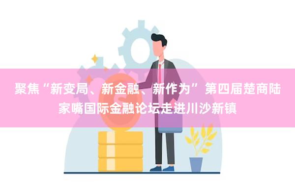 聚焦“新变局、新金融、新作为” 第四届楚商陆家嘴国际金融论坛走进川沙新镇