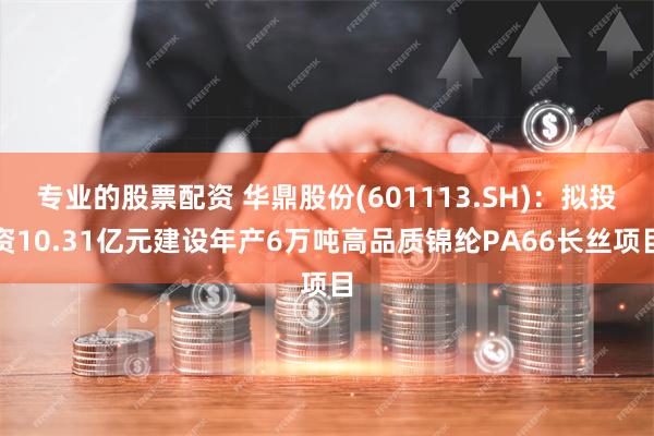 专业的股票配资 华鼎股份(601113.SH)：拟投资10.31亿元建设年产6万吨高品质锦纶PA66长丝项目