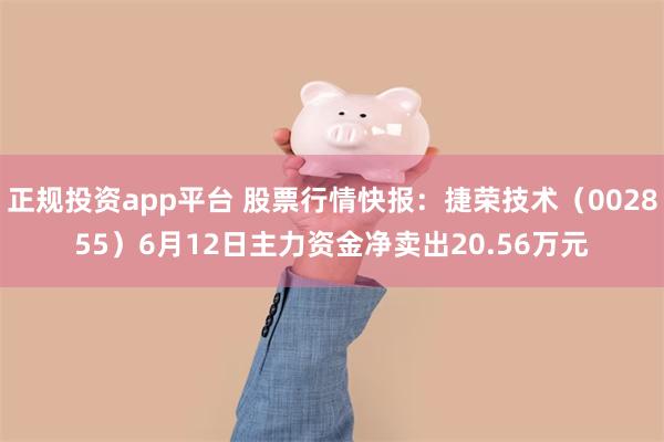 正规投资app平台 股票行情快报：捷荣技术（002855）6月12日主力资金净卖出20.56万元