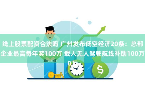 线上股票配资合法吗 广州发布低空经济20条：总部企业最高每年奖100万 载人无人驾驶航线补助100万