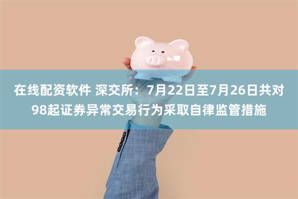 在线配资软件 深交所：7月22日至7月26日共对98起证券异常交易行为采取自律监管措施