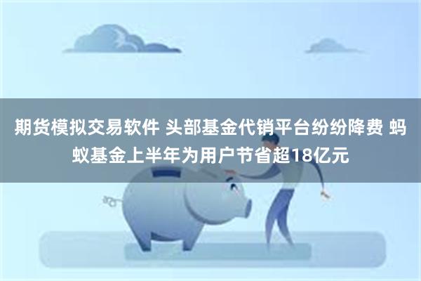 期货模拟交易软件 头部基金代销平台纷纷降费 蚂蚁基金上半年为用户节省超18亿元