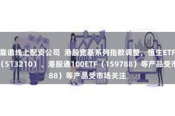 靠谱线上配资公司  港股宽基系列指数调整，恒生ETF易方达（513210）、港股通100ETF（159788）等产品受市场关注