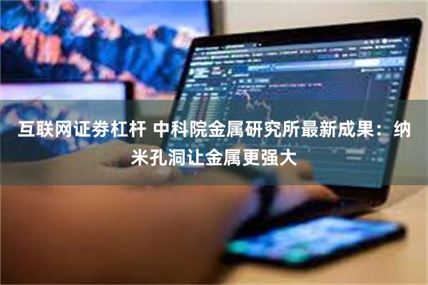 互联网证劵杠杆 中科院金属研究所最新成果：纳米孔洞让金属更强大