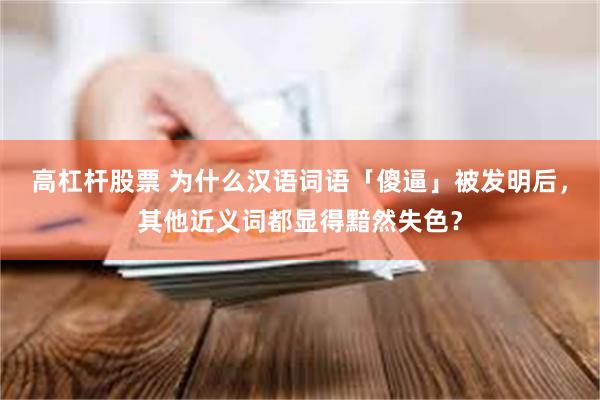 高杠杆股票 为什么汉语词语「傻逼」被发明后，其他近义词都显得黯然失色？