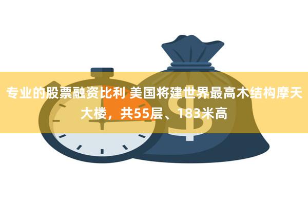 专业的股票融资比利 美国将建世界最高木结构摩天大楼，共55层、183米高