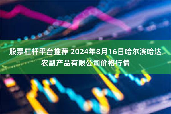 股票杠杆平台推荐 2024年8月16日哈尔滨哈达农副产品有限公司价格行情