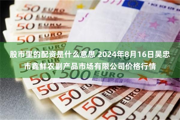 股市里的配资是什么意思 2024年8月16日吴忠市鑫鲜农副产品市场有限公司价格行情