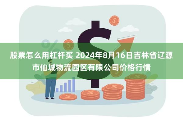 股票怎么用杠杆买 2024年8月16日吉林省辽源市仙城物流园区有限公司价格行情