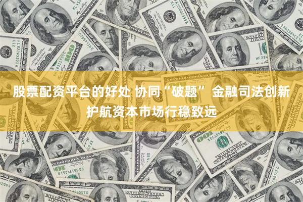 股票配资平台的好处 协同“破题” 金融司法创新护航资本市场行稳致远