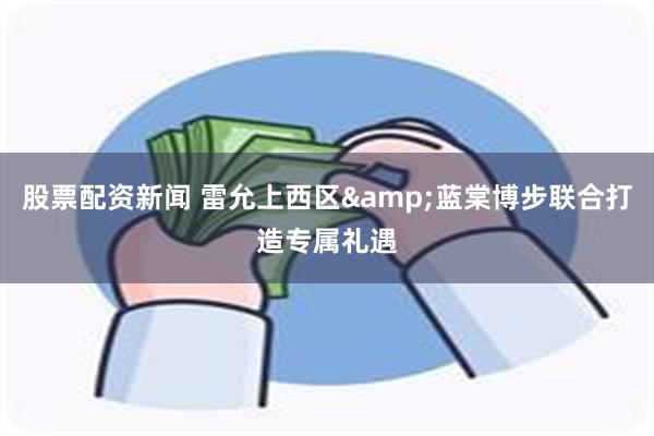 股票配资新闻 雷允上西区&蓝棠博步联合打造专属礼遇