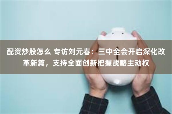 配资炒股怎么 专访刘元春：三中全会开启深化改革新篇，支持全面创新把握战略主动权