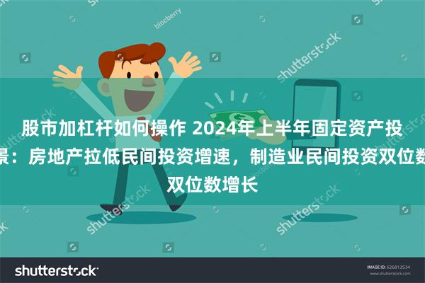 股市加杠杆如何操作 2024年上半年固定资产投资图景：房地产拉低民间投资增速，制造业民间投资双位数增长