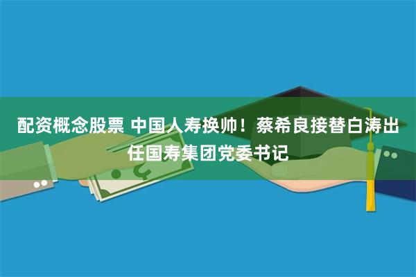 配资概念股票 中国人寿换帅！蔡希良接替白涛出任国寿集团党委书记