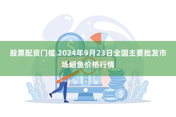 股票配资门槛 2024年9月23日全国主要批发市场鮰鱼价格行情