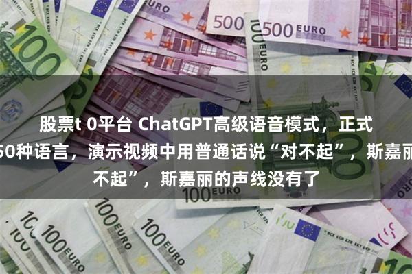 股票t 0平台 ChatGPT高级语音模式，正式上线！支持超50种语言，演示视频中用普通话说“对不起”，斯嘉丽的声线没有了