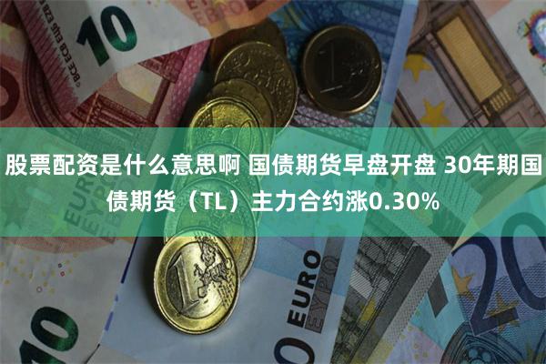 股票配资是什么意思啊 国债期货早盘开盘 30年期国债期货（TL）主力合约涨0.30%