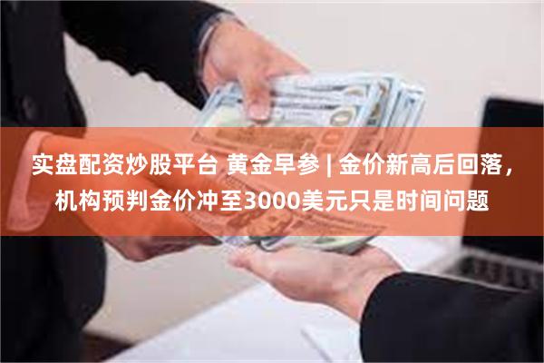 实盘配资炒股平台 黄金早参 | 金价新高后回落，机构预判金价冲至3000美元只是时间问题