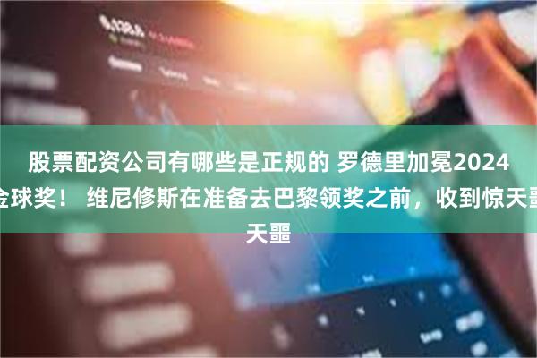 股票配资公司有哪些是正规的 罗德里加冕2024金球奖！ 维尼修斯在准备去巴黎领奖之前，收到惊天噩