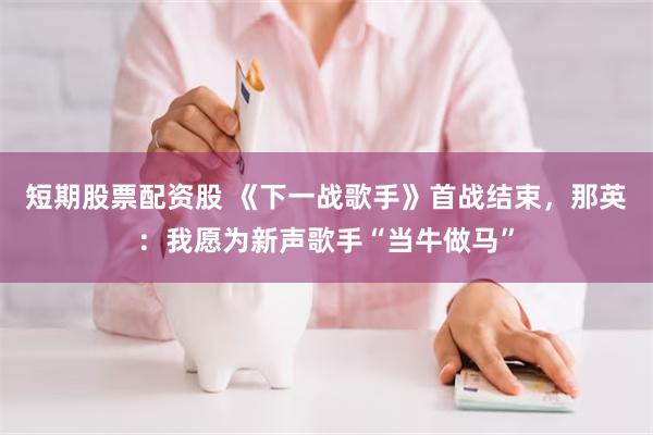 短期股票配资股 《下一战歌手》首战结束，那英：我愿为新声歌手“当牛做马”