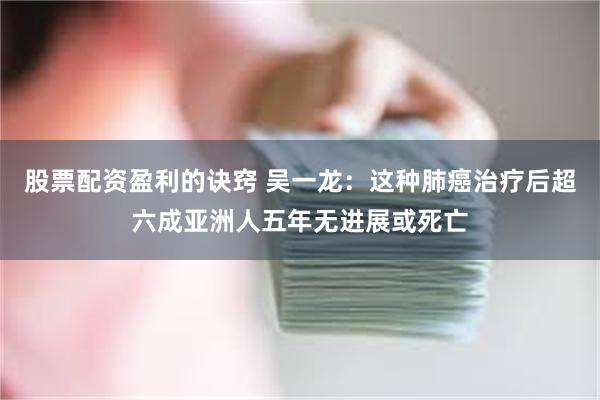 股票配资盈利的诀窍 吴一龙：这种肺癌治疗后超六成亚洲人五年无进展或死亡