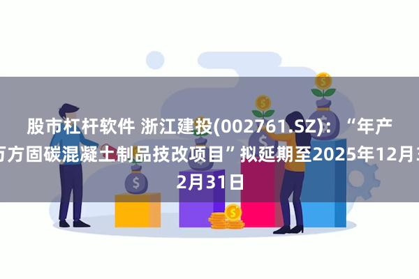 股市杠杆软件 浙江建投(002761.SZ)：“年产15万方固碳混凝土制品技改项目”拟延期至2025年12月31日