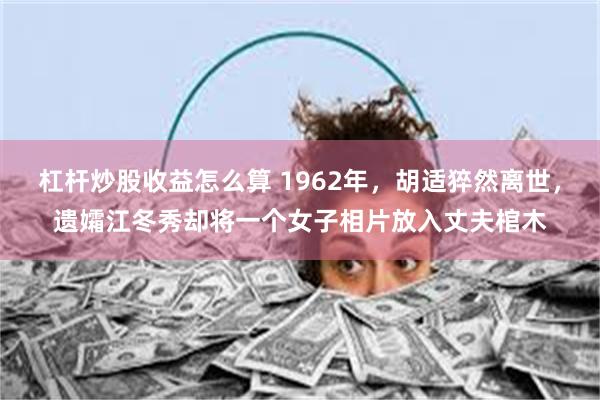 杠杆炒股收益怎么算 1962年，胡适猝然离世，遗孀江冬秀却将一个女子相片放入丈夫棺木