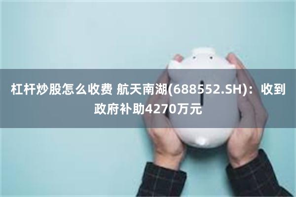 杠杆炒股怎么收费 航天南湖(688552.SH)：收到政府补助4270万元