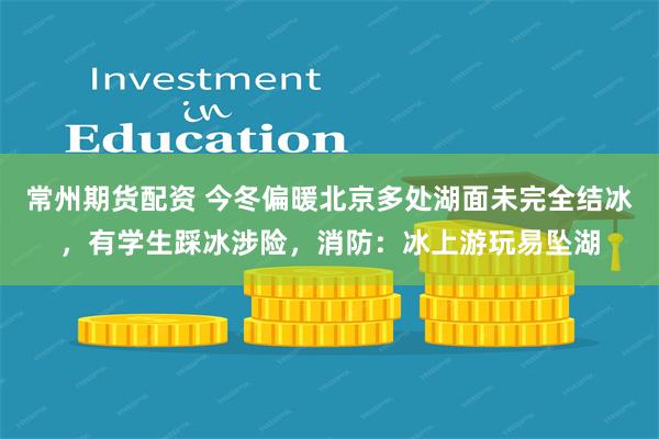 常州期货配资 今冬偏暖北京多处湖面未完全结冰，有学生踩冰涉险，消防：冰上游玩易坠湖