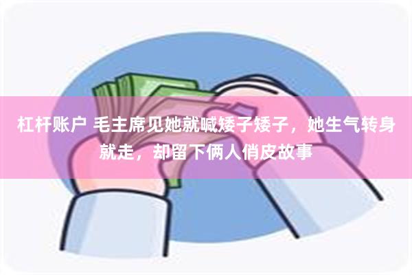 杠杆账户 毛主席见她就喊矮子矮子，她生气转身就走，却留下俩人俏皮故事