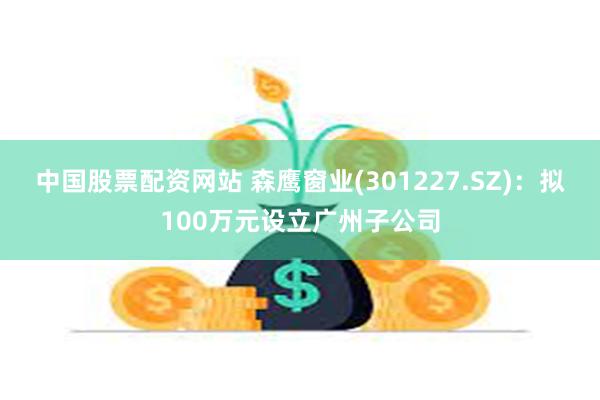 中国股票配资网站 森鹰窗业(301227.SZ)：拟100万元设立广州子公司