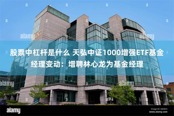 股票中杠杆是什么 天弘中证1000增强ETF基金经理变动：增聘林心龙为基金经理