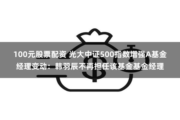 100元股票配资 光大中证500指数增强A基金经理变动：韩羽辰不再担任该基金基金经理