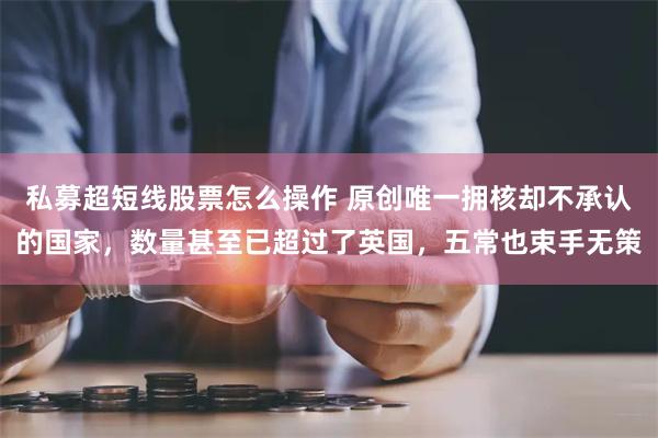 私募超短线股票怎么操作 原创唯一拥核却不承认的国家，数量甚至已超过了英国，五常也束手无策