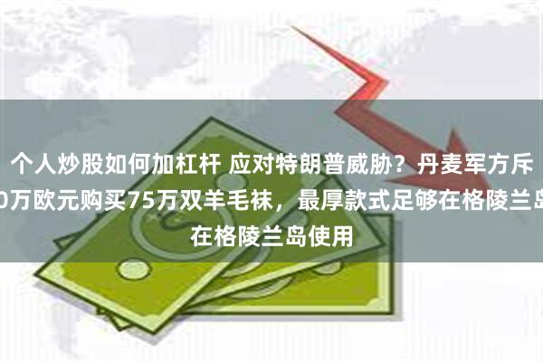 个人炒股如何加杠杆 应对特朗普威胁？丹麦军方斥资400万欧元购买75万双羊毛袜，最厚款式足够在格陵兰岛使用