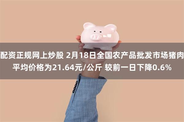 配资正规网上炒股 2月18日全国农产品批发市场猪肉平均价格为21.64元/公斤 较前一日下降0.6%